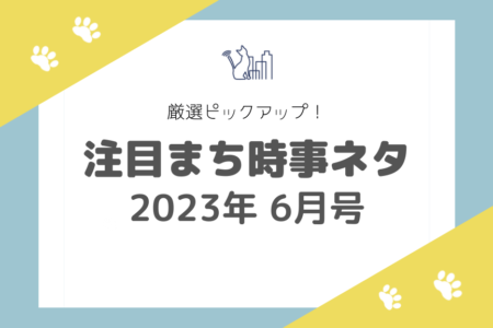 【2023年6月号】厳選ピックアップ！注目まち時事ネタ